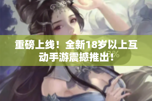 重磅上线！全新18岁以上互动手游震撼推出！
