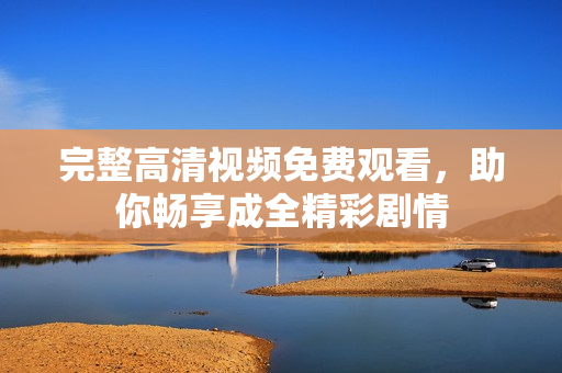 完整高清视频免费观看，助你畅享成全精彩剧情