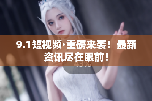 9.1短视频·重磅来袭！最新资讯尽在眼前！