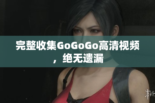 完整收集GoGoGo高清视频，绝无遗漏