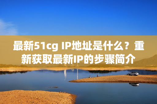 最新51cg IP地址是什么？重新获取最新IP的步骤简介