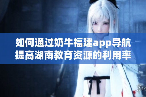 如何通过奶牛福建app导航提高湖南教育资源的利用率？