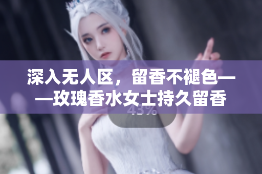 深入无人区，留香不褪色——玫瑰香水女士持久留香