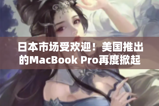 日本市场受欢迎！美国推出的MacBook Pro再度掀起购买热潮