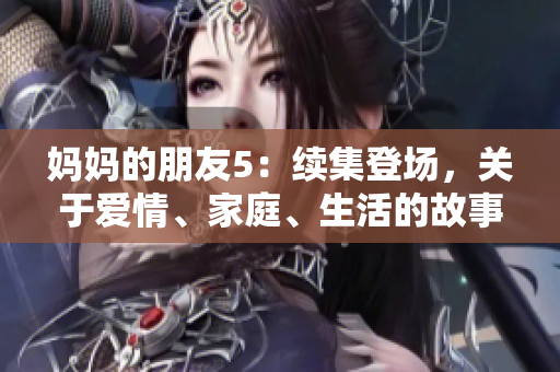 妈妈的朋友5：续集登场，关于爱情、家庭、生活的故事扑面而来！