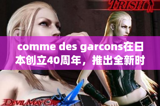 comme des garcons在日本创立40周年，推出全新时尚系列