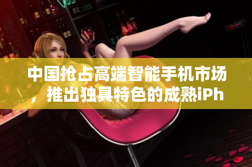 中国抢占高端智能手机市场，推出独具特色的成熟iPhone