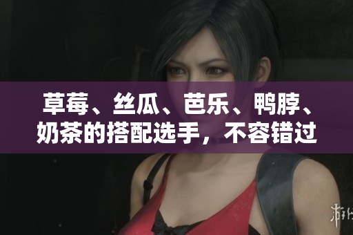 草莓、丝瓜、芭乐、鸭脖、奶茶的搭配选手，不容错过！