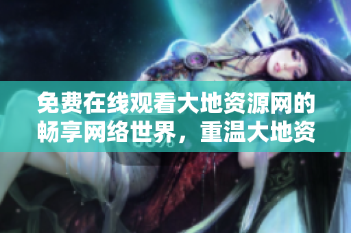 免费在线观看大地资源网的畅享网络世界，重温大地资源之美！