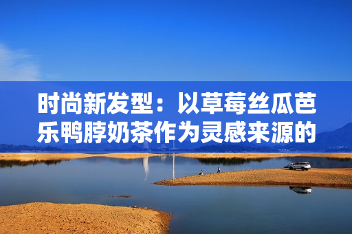 时尚新发型：以草莓丝瓜芭乐鸭脖奶茶作为灵感来源的造型