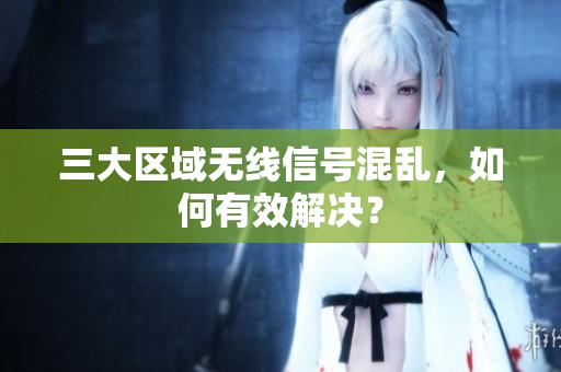 三大区域无线信号混乱，如何有效解决？