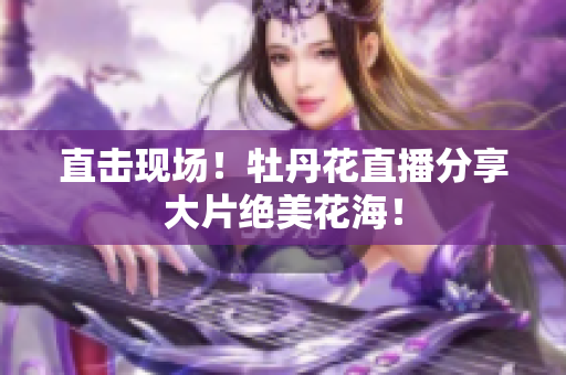 直击现场！牡丹花直播分享大片绝美花海！