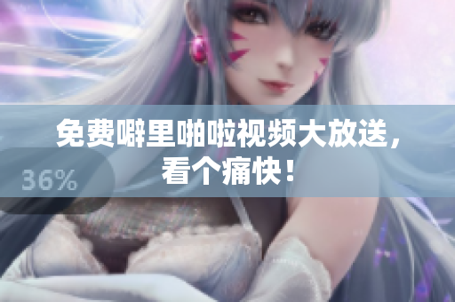 免费噼里啪啦视频大放送，看个痛快！