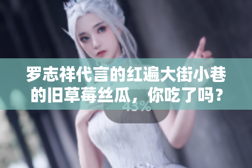 罗志祥代言的红遍大街小巷的旧草莓丝瓜，你吃了吗？