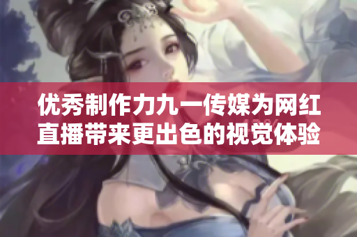 优秀制作力九一传媒为网红直播带来更出色的视觉体验