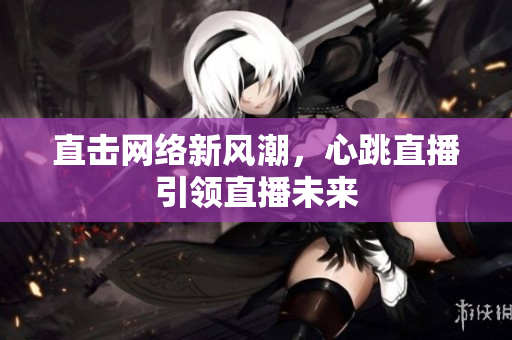 直击网络新风潮，心跳直播引领直播未来