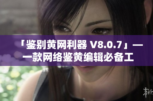 「鉴别黄网利器 V8.0.7」— 一款网络鉴黄编辑必备工具