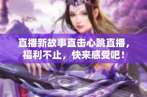 直播新故事直击心跳直播，福利不止，快来感受吧！