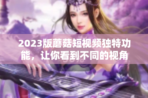 2023版蘑菇短视频独特功能，让你看到不同的视角