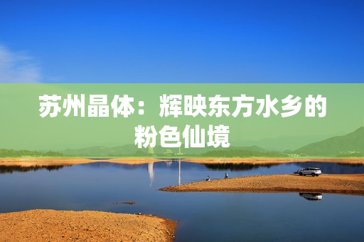 苏州晶体：辉映东方水乡的粉色仙境