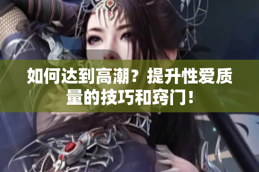 如何达到高潮？提升性爱质量的技巧和窍门！