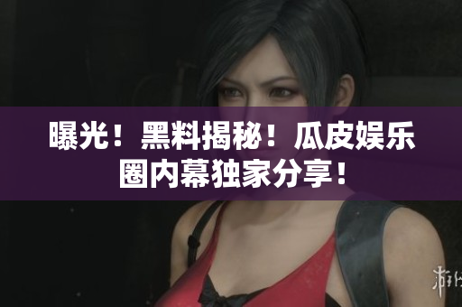 曝光！黑料揭秘！瓜皮娱乐圈内幕独家分享！