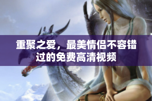 重聚之爱，最美情侣不容错过的免费高清视频