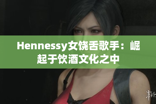 Hennessy女饶舌歌手：崛起于饮酒文化之中