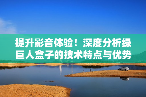 提升影音体验！深度分析绿巨人盒子的技术特点与优势