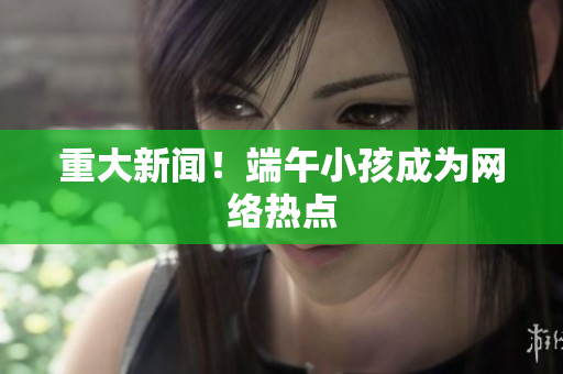 重大新闻！端午小孩成为网络热点