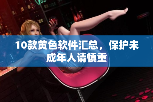 10款黄色软件汇总，保护未成年人请慎重