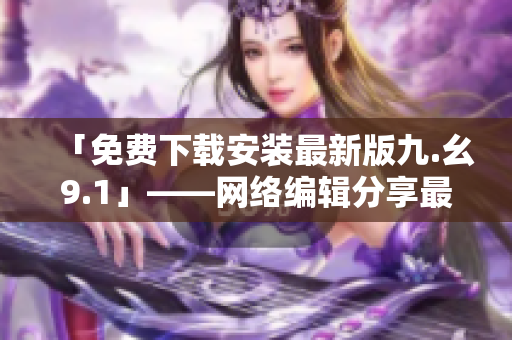 「免费下载安装最新版九.幺9.1」——网络编辑分享最新资源