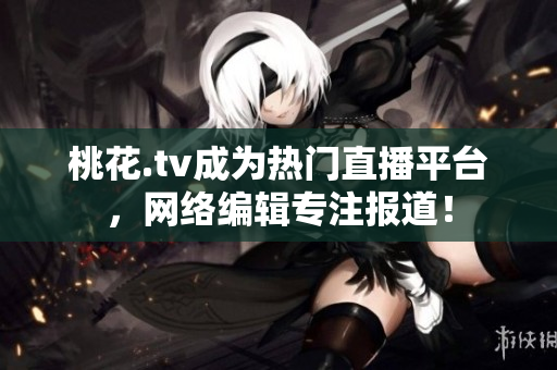 桃花.tv成为热门直播平台，网络编辑专注报道！