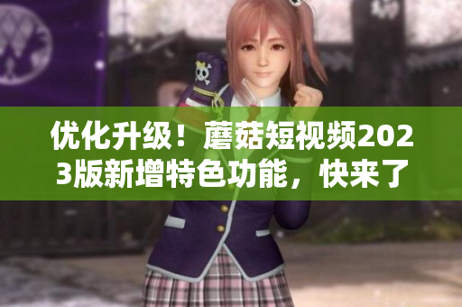 优化升级！蘑菇短视频2023版新增特色功能，快来了解！