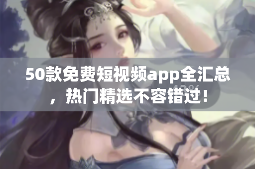 50款免费短视频app全汇总，热门精选不容错过！