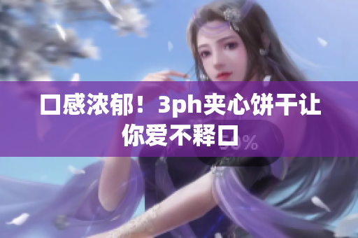 口感浓郁！3ph夹心饼干让你爱不释口