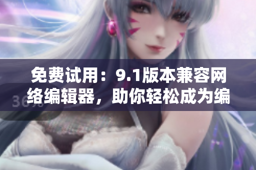 免费试用：9.1版本兼容网络编辑器，助你轻松成为编辑高手