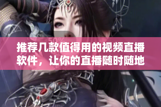 推荐几款值得用的视频直播软件，让你的直播随时随地更加精彩！