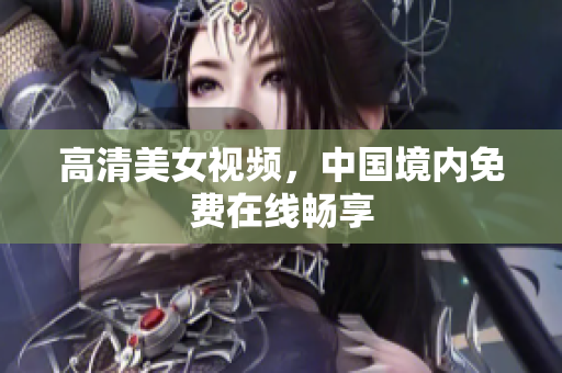 高清美女视频，中国境内免费在线畅享