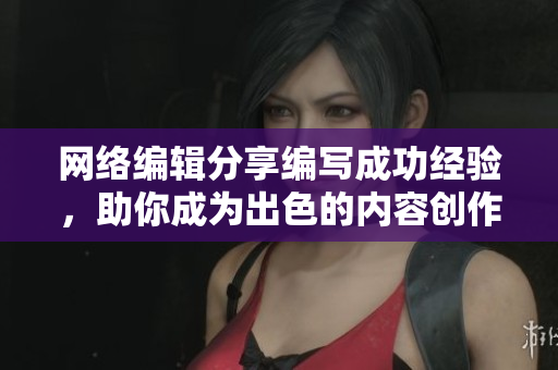 网络编辑分享编写成功经验，助你成为出色的内容创作者