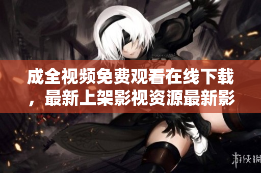 成全视频免费观看在线下载，最新上架影视资源最新影视资源免费在线观看下载