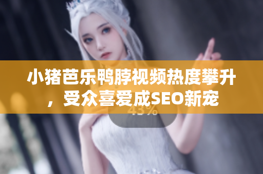 小猪芭乐鸭脖视频热度攀升，受众喜爱成SEO新宠