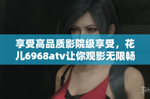 享受高品质影院级享受，花儿6968atv让你观影无限畅快