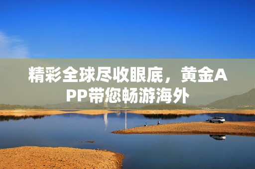 精彩全球尽收眼底，黄金APP带您畅游海外
