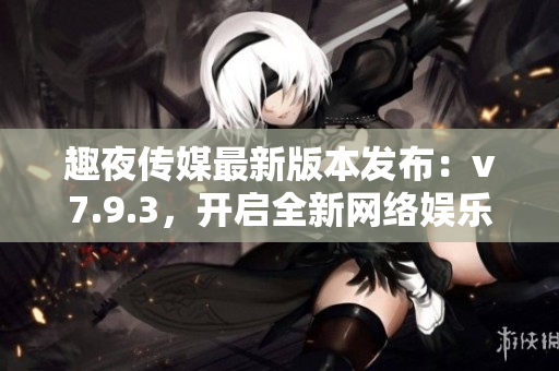 趣夜传媒最新版本发布：v7.9.3，开启全新网络娱乐时代