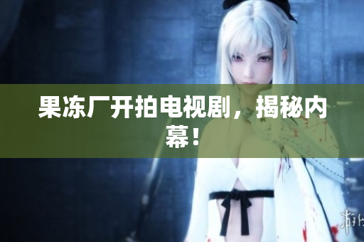 果冻厂开拍电视剧，揭秘内幕！
