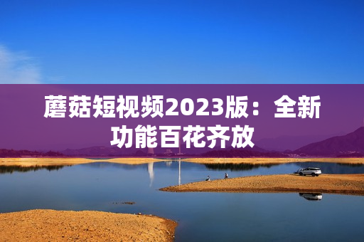 蘑菇短视频2023版：全新功能百花齐放