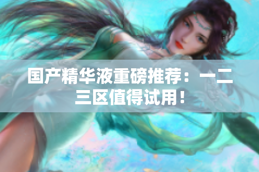 国产精华液重磅推荐：一二三区值得试用！