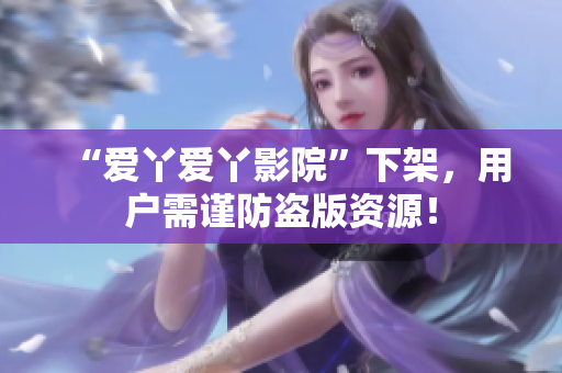 “爱丫爱丫影院”下架，用户需谨防盗版资源！