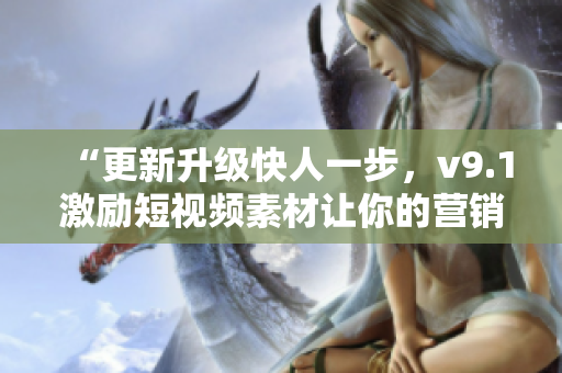 “更新升级快人一步，v9.1激励短视频素材让你的营销更出彩！”